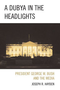 Title: A Dubya in the Headlights: President George W. Bush and the Media, Author: Joesph R. Hayden