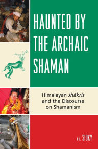 Title: Haunted by the Archaic Shaman: Himalayan Jhakris and the Discourse on Shamanism, Author: H. Sidky