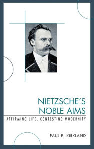 Title: Nietzsche's Noble Aims: Affirming Life, Contesting Modernity, Author: Paul E. Kirkland