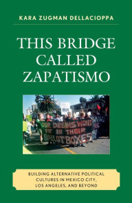 Title: This Bridge Called Zapatismo: Building Alternative Political Cultures in Mexico City, Los Angeles, and Beyond, Author: Kara Zugman Dellacioppa