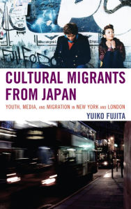 Title: Cultural Migrants from Japan: Youth, Media, and Migration in New York and London, Author: Yuiko Fujita