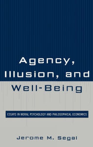 Title: Agency, Illusion, and Well-Being: Essays in Moral Psychology and Philosophical Economics, Author: Jerome M. Segal