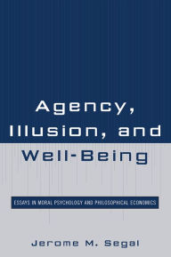 Title: Agency, Illusion, and Well-Being: Essays in Moral Psychology and Philosophical Economics, Author: Jerome M. Segal