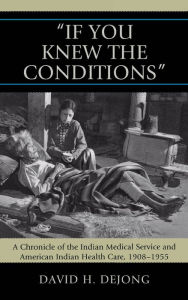 Title: 'If You Knew the Conditions': A Chronicle of the Indian Medical Service and American Indian Health Care, 1908-1955, Author: David N. Dejong