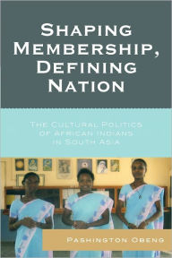 Title: Shaping Membership, Defining Nation: The Cultural Politics of African Indians in South Asia, Author: Pashington Obeng