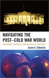 Title: Navigating the Post-Cold War World: President Clinton's Foreign Policy Rhetoric, Author: Jason A. Edwards