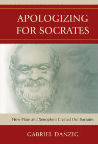 Title: Apologizing for Socrates: How Plato and Xenophon Created Our Socrates, Author: Gabriel Danzig
