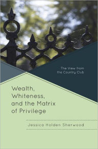 Title: Wealth, Whiteness, and the Matrix of Privilege: The View from the Country Club, Author: Jessica Holden Sherwood