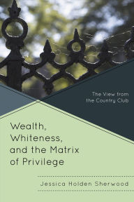 Title: Wealth, Whiteness, and the Matrix of Privilege: The View from the Country Club, Author: Jessica Holden Sherwood