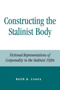 Title: Constructing the Stalinist Body: Fictional Representations of Corporeality in the Stalinist 1930s, Author: Keith A. Livers