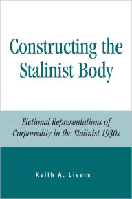 Title: Constructing the Stalinist Body: Fictional Representations of Corporeality in the Stalinist 1930s, Author: Keith Livers