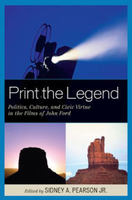 Title: Print the Legend: Politics, Culture, and Civic Virtue in the Films of John Ford, Author: Sidney A. Pearson Jr.