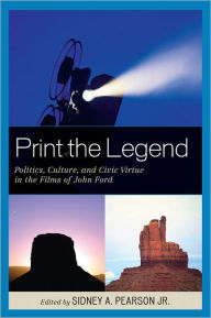 Title: Print the Legend: Politics, Culture, and Civic Virtue in the Films of John Ford, Author: Sidney A. Pearson Jr.