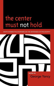 Title: The Center Must Not Hold: White Women Philosophers on the Whiteness of Philosophy, Author: George Yancy professor of philosophy