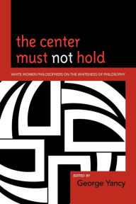 Title: The Center Must Not Hold: White Women Philosophers on the Whiteness of Philosophy, Author: George Yancy professor of philosophy,