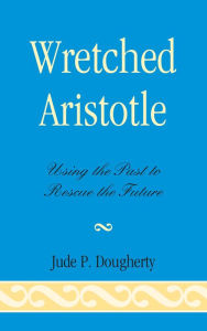 Title: Wretched Aristotle: Using the Past to Rescue the Future, Author: Jude P. Dougherty