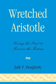 Title: Wretched Aristotle: Using the Past to Rescue the Future, Author: Jude Dougherty