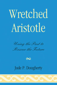 Title: Wretched Aristotle: Using the Past to Rescue the Future, Author: Jude P. Dougherty