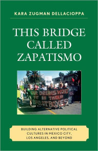 Title: This Bridge Called Zapatismo: Building Alternative Political Cultures in Mexico City, Los Angeles, and Beyond, Author: Kara Zugman Dellacioppa