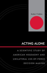 Title: Acting Alone: A Scientific Study of American Hegemony and Unilateral Use-of-Force Decision Making, Author: Bradley F. Podliska