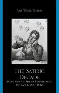 Title: The Satiric Decade: Satire and the Rise of Republican Political Culture in France, 1830-1840, Author: Amy Weise Forbes