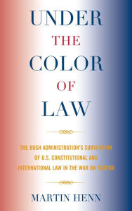 Title: Under the Color of Law: The Bush Administration Subversion of U.S. Constitutional and International Law in the War on Terror, Author: Martin Henn