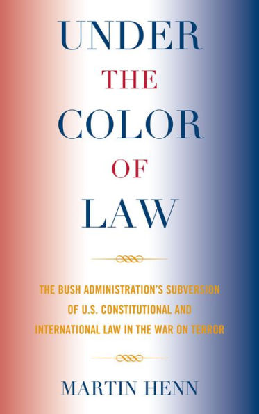 Under the Color of Law: The Bush Administration Subversion of U.S. Constitutional and International Law in the War on Terror