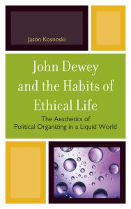 Title: John Dewey and the Habits of Ethical Life: The Aesthetics of Political Organizing in a Liquid World, Author: Jason Kosnoski