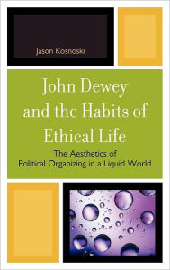 Title: John Dewey and the Habits of Ethical Life: The Aesthetics of Political Organizing in a Liquid World, Author: Jason Kosnoski