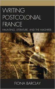 Title: Writing Postcolonial France: Haunting, Literature, and the Maghreb, Author: Fiona Barclay