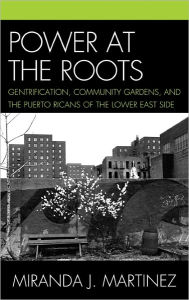 Title: Power at the Roots: Gentrification, Community Gardens, and the Puerto Ricans of the Lower East Side, Author: Miranda J. Martinez