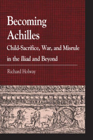 Title: Becoming Achilles: Child-sacrifice, War, and Misrule in the lliad and Beyond, Author: Richard Kerr Holway