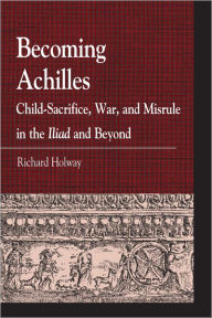 Title: Becoming Achilles: Child-sacrifice, War, and Misrule in the lliad and Beyond, Author: Richard Kerr Holway