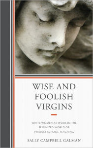 Title: Wise and Foolish Virgins: White Women at Work in the Feminized World of Primary School Teaching, Author: Sally Galman