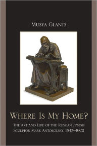 Title: Where Is My Home?: The Art and Life of the Russian-Jewish Sculptor Mark Antokolskii, 1843-1902, Author: Musya Glants