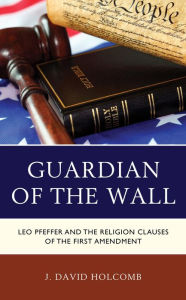 Title: Guardian of the Wall: Leo Pfeffer and the Religion Clauses of the First Amendment, Author: J. David Holcomb
