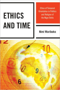 Title: Ethics and Time: Ethos of Temporal Orientation in Politics and Religion of the Niger Delta, Author: Nimi Wariboko