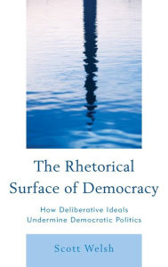 Title: The Rhetorical Surface of Democracy: How Deliberative Ideals Undermine Democratic Politics, Author: Scott Welsh