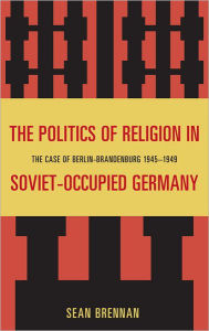 Title: The Politics of Religion in Soviet-Occupied Germany: The Case of Berlin-Brandenburg 1945-1949, Author: Sean Brennan