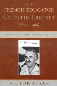 Title: The French Educator Celestin Freinet (1896-1966): An Inquiry into How His Ideas Shaped Education, Author: Victor Acker