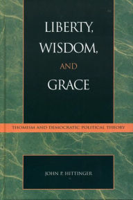 Title: Liberty, Wisdom, and Grace: Thomism and Democratic Political Theory, Author: John P. Hittinger