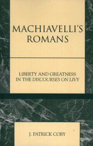 Title: Machiavelli's Romans: Liberty and Greatness in the Discourses on Livy, Author: Patrick J. Coby