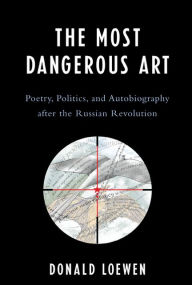 Title: The Most Dangerous Art: Poetry, Politics, and Autobiography after the Russian Revolution, Author: Donald Loewen