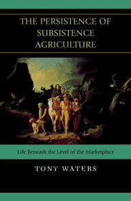 Title: The Persistence of Subsistence Agriculture: Life Beneath the Level of the Marketplace, Author: Tony Waters