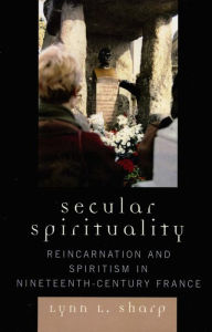 Title: Secular Spirituality: Reincarnation and Spiritism in Nineteenth-Century France, Author: Lynn L. Sharp