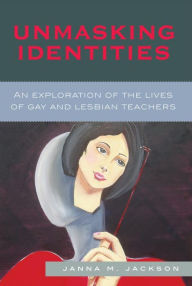 Title: Unmasking Identities: An Exploration of the Lives of Gay and Lesbian Teachers, Author: Janna Marie Jackson