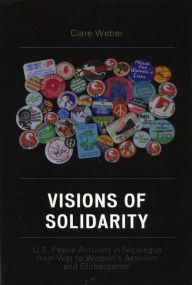 Title: Visions of Solidarity: U.S. Peace Activists in Nicaragua from War to Women's Activism and Globalization, Author: Clare M. Weber