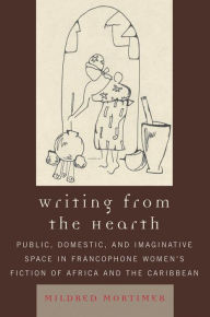 Title: Writing from the Hearth: Public, Domestic, and Imaginative Space in Francophone Women's Fiction of Africa and the Caribbean, Author: Mildred Mortimer