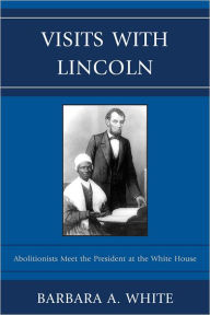 Title: Visits With Lincoln: Abolitionists Meet The President at the White House, Author: Barbara A. White