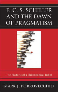 Title: F.C.S. Schiller and the Dawn of Pragmatism: The Rhetoric of a Philosophical Rebel, Author: Mark J. Porrovecchio